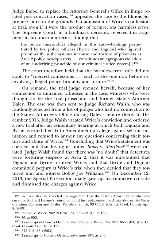 Judge Biebel to replace the Attorney General’s Office in Burge re- lated post-conviction cases, ™ appealed the case to the Tllinois Su- preme Court on the grounds that admission of Wrice’s confession at wial, even if it were the product of torture, was harmless error. The Supreme Court, in a landmark decision, rejected this argu- ment in no uncertain terms, finding that  the police misconduct_alleged in this case—beatings perpe- trated by two police officers [Byrne and Dignan] who figured prominently in the systematic abuse and torture of prisoners at Area 2 police headquarters . . . constitutes an egregious violation of an underlying principle of our criminal justice systeml[.]’**  The court therefore held that the harmless-error rule did not apply to “coerced confessions . . . such as the one now before us, involving alleged police brutality and torture.”*®  On remand, the trial judge recused herself, because of her connection to unnamed witnesses in the case, witnesses who were thought to be the trial prosecutor and former State’s Attorney Daley. The case was then sent to Judge Richard Walsh, who was randomly selected from a list of judges who had no connection to the State’s Attorney’s Office during Daley’s tenure there. In De- cember 2013, Judge Walsh vacated Wrices conviction and ordered a new trial after an evidentiary hearing at which both Dignan and Byrne asserted their Fifth Amendment privilege against self-incrim- ination and refused to answer any questions concerning their tor- ture and abuse of Wrice."”” Concluding that Wrice’s statement was coerced and that his rights under Brady v. Manyland’** were vio- lated, Judge Walsh found that there was “no doubt” that detectives were torturing suspects at Area 2, that it was unrebutted that Dignan and Byme tortured Wrice, and that Byrne and Dignan committed perjury at Wrice’s trial when they denied that they tor- tured him and witness Bobby Joe Williams.’* On December 12, 2013, the Special Prosecutor finally gave up his vindictive crusade and dismissed the charges against Wrice.  199 In his order, he rejected the argament that the State’s Attorney’s conflic was cured by Richard Devine’s retirement and his replacement by Anita Avarcz. So Mem- orandum Opinion and Order, People v. Smith, 83 C 769 (Ci. Ci. Cook County Apr. 8. 2009).  195 Peaple v. Wrice, 962 N. 196 14, a0 953,  197 Transeript of Court’s Order at 2.3, People v. Wrice, No. 82 G 8655 (03) (Gir. G Gook County Dec. 10, 2013)  19% 373 U.S. 83 (1963)  199 Teanscript of Court’s Order, supra note 197, at 2-5.  24934, 9  . 2012) 